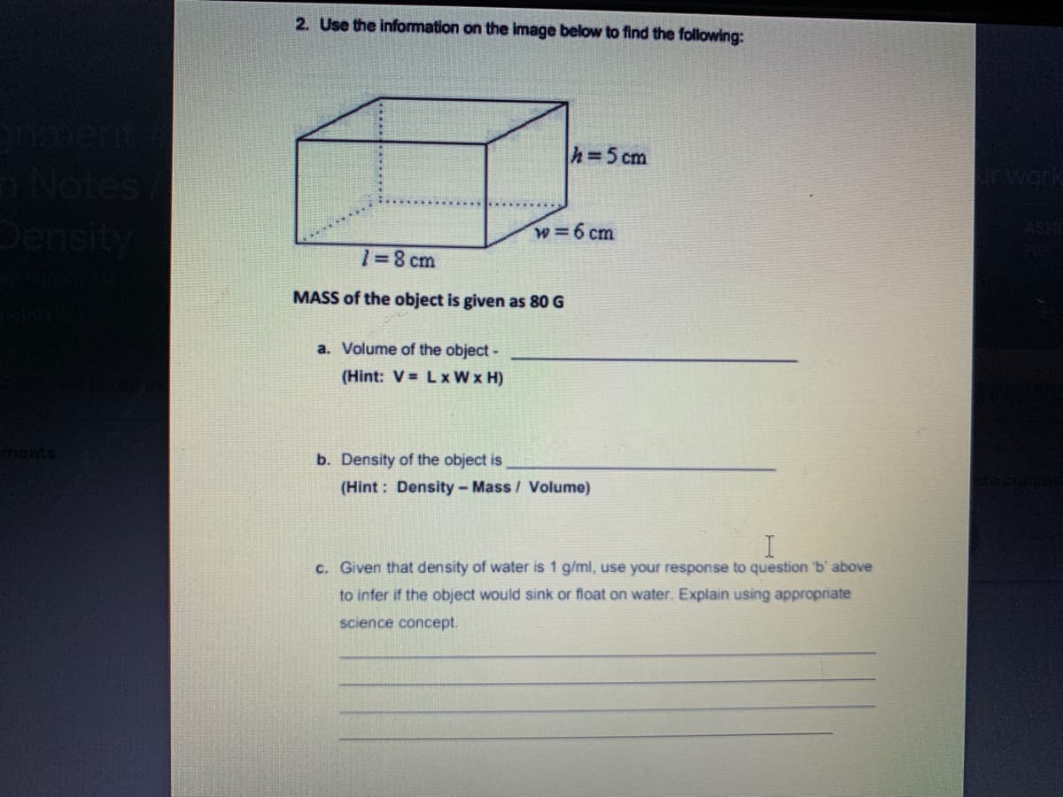 2. Use the information on the image below to find the following:
h=5 cm
Notes
Density
arwork
w=6 cm
ASHI
1=8 cm
MASS of the object is given as 80 G
a. Volume of the object -
(Hint: V = Lx W x H)
b. Density of the object is
(Hint: Density-Mass / Volume)
c. Given that density of water is 1 g/ml, use your response to question 'b' above
to infer if the object would sink or float on water. Explain using appropriate
science concept.
