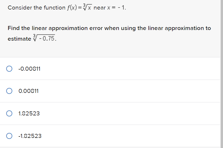 Consider the function f(x)=√x near x = -1.
Find the linear approximation error when using the linear approximation to
estimate-0.75.
-0.00811
0.00811
O 1.82523
O -1.82523