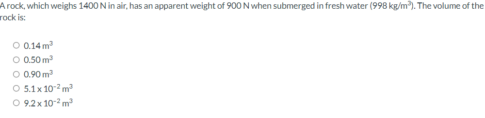 A rock, which weighs 1400 N in air, has an apparent weight of 90O N when submerged in fresh water (998 kg/m3). The volume of the
rock is:
O 0.14 m3
O 0.50 m3
O 0.90 m3
O 5.1x 10-2 m³
O 9.2 x 10-2 m³
