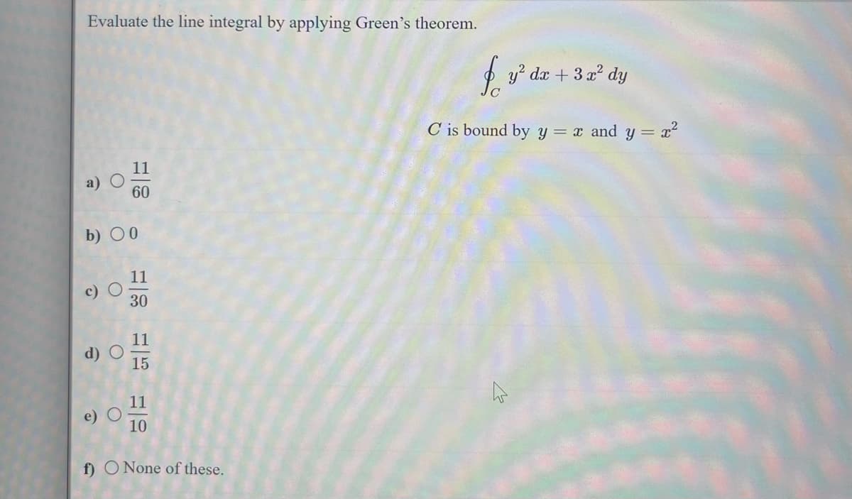 Evaluate the line integral by applying Green's theorem.
O
O
b) 0
60
O
11
30
11
15
11
10
f) O None of these.
fr
C is bound by y = x and y = x²
y² dx + 3x² dy