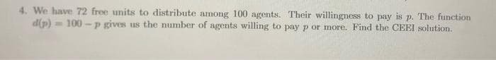 4. We have 72 free units to distribute among 100 agents. Their willingness to pay is p. The function
d(p)= 100 -p gives us the number of agents willing to pay p or more. Find the CEEI solution.
