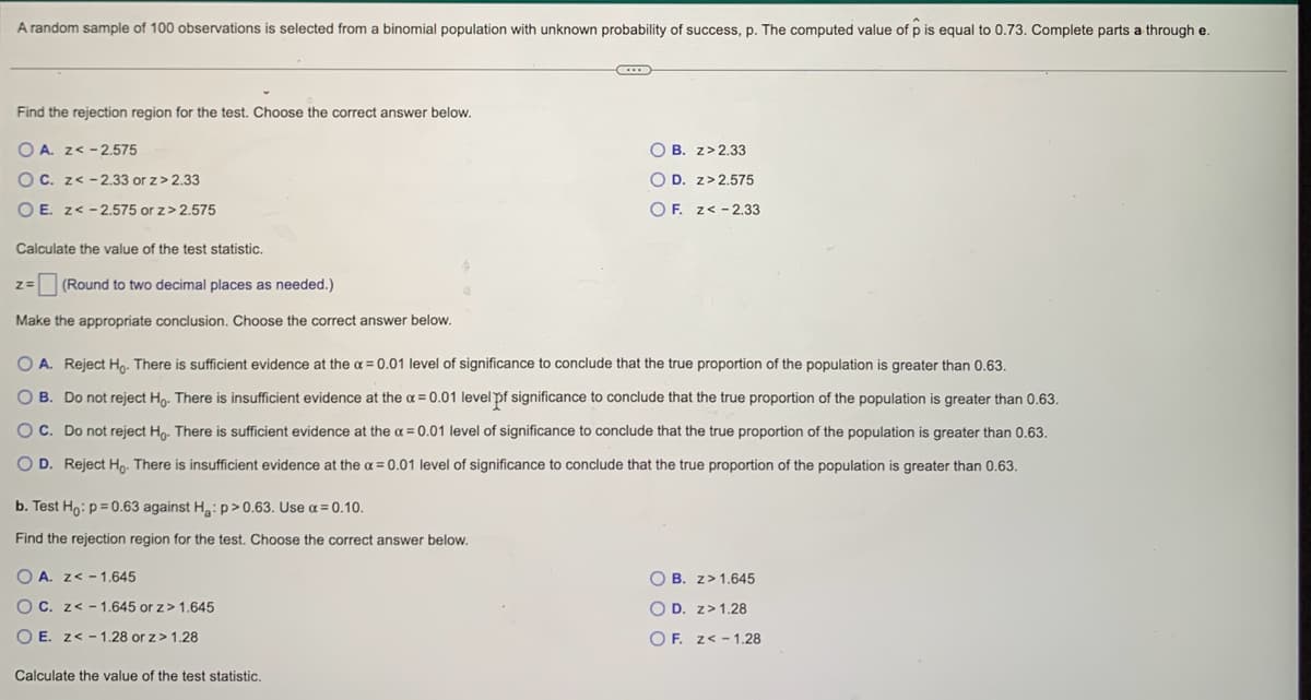 A random sample of 100 observations is selected from a binomial population with unknown probability of success, p. The computed value of p is equal to 0.73. Complete parts a through e.
Find the rejection region for the test. Choose the correct answer below.
O A. z< -2.575
OC. z< -2.33 or z>2.33
OE. z<-2.575 or z>2.575
Calculate the value of the test statistic.
z= (Round to two decimal places as needed.)
Make the appropriate conclusion. Choose the correct answer below.
b. Test Ho: p=0.63 against H₂: p>0.63. Use α = 0.10.
Find the rejection region for the test. Choose the correct answer below.
O A. Reject Ho. There is sufficient evidence at the α = 0.01 level of significance to conclude that the true proportion of the population is greater than 0.63.
O B. Do not reject Ho. There is insufficient evidence at the x = 0.01 level of significance to conclude that the true proportion of the population is greater than 0.63.
OC. Do not reject Ho. There is sufficient evidence at the α = 0.01 level of significance to conclude that the true proportion of the population is greater than 0.63.
OD. Reject Ho. There is insufficient evidence at the a= 0.01 level of significance to conclude that the true proportion of the population is greater than 0.63.
OA. z< -1.645
OC. z< -1.645 or z> 1.645
OE. z< -1.28 or z> 1.28
C
Calculate the value of the test statistic.
OB. z>2.33
OD. z>2.575
OF. z<-2.33
OB. z> 1.645
OD. z> 1.28
OF. z< -1.28
