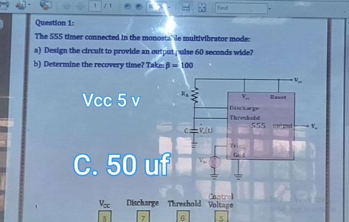 1
1 /1
Question 1:
The 555 timer connected in the monostable multivibrator mode:
a) Design the circult to provide an output pulse 60 seconds wide?
b) Determine the recovery time? Take: B = 100
Vcc 5 v
C. 50 uf
Vcc
8
RA
ww
THE
Find
V.(U)
Discharge
Threshold
Trigg
Gud
Control
Discharge Threshold Voltage
7
6
5
Resat
555 cutput