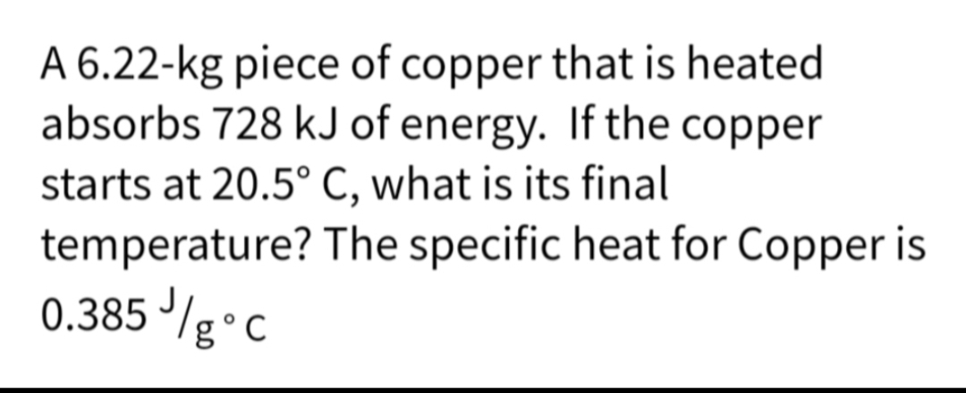 A 6.22-kg piece of copper that is heated
absorbs 728 kJ of energy. If the copper
starts at 20.5° C, what is its final
temperature? The specific heat for Copper is
0.385 //g °C