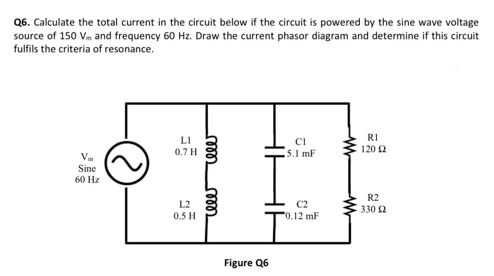 Q6. Calculate the total current in the circuit below if the circuit is powered by the sine wave voltage
source of 150 Vm and frequency 60 Hz. Draw the current phasor diagram and determine if this circuit
fulfils the criteria of resonance.
Vm
Sine
60 Hz
C
L1
0.7 H
L2
0.5 H
relee
cele
Figure Q6
C1
5.1 mF
C2
0.12 mF
R1
120 22
R2
330 Ω