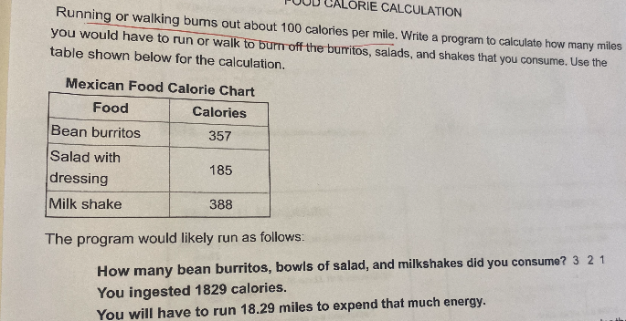 LORIE CALCULATION
Running or walking bums out about 100 calories per mile. Write a program to calculate how many miles
you would have to run or walk to burn off the burritos, salads, and shakes that you consume. Use the
table shown below for the calculation.
Mexican Food Calorie Chart
Food
Calories
Bean burritos
357
Salad with
dressing
Milk shake
185
388
The program would likely run as follows:
How many bean burritos, bowls of salad, and milkshakes did you consume? 3 21
You ingested 1829 calories.
You will have to run 18.29 miles to expend that much energy.