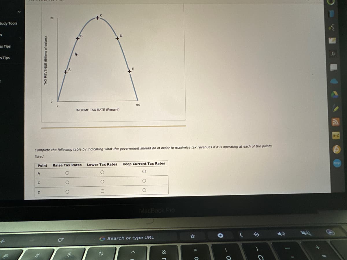 tudy Tools
s
ss Tips
s Tips
Point
A
TAX REVENUE (Billions of dollars)
C
D
20
Complete the following table by indicating what the government should do in order to maximize tax revenues if it is operating at each of the points
listed.
+
OOO
с
$
INCOME TAX RATE (Percent)
xo
Raise Tax Rates Lower Tax Rates Keep Current Tax Rates
O
O
O
ooo
100
%
MacBook Pro
G Search or type URL
&
*
O
(
O
C
11
A-Z