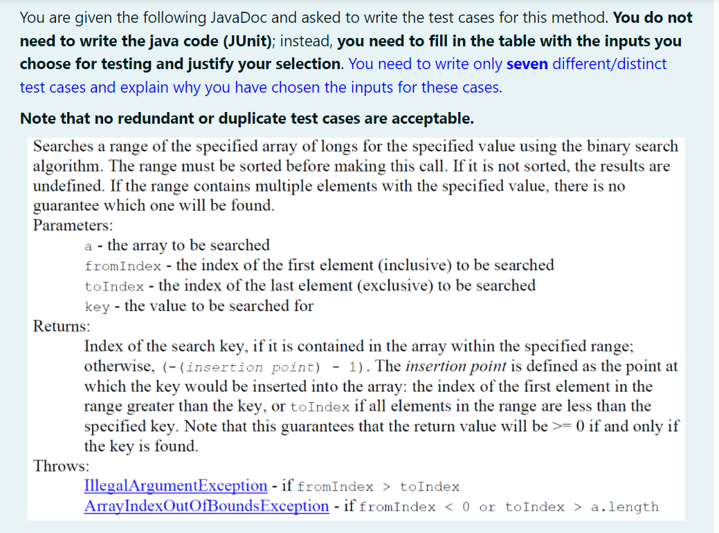 You are given the following JavaDoc and asked to write the test cases for this method. You do not
need to write the java code (JUnit); instead, you need to fill in the table with the inputs you
choose for testing and justify your selection. You need to write only seven different/distinct
test cases and explain why you have chosen the inputs for these cases.
Note that no redundant or duplicate test cases are acceptable.
Searches a range of the specified array of longs for the specified value using the binary search
algorithm. The range must be sorted before making this call. If it is not sorted, the results are
undefined. If the range contains multiple elements with the specified value, there is no
guarantee which one will be found.
Parameters:
a - the array to be searched
fromIndex - the index of the first element (inclusive) to be searched
toIndex - the index of the last element (exclusive) to be searched
key - the value to be searched for
Returns:
Index of the search key, if it is contained in the array within the specified range;
otherwise, (- (insertion point) - 1). The insertion point is defined as the point at
which the key would be inserted into the array: the index of the first element in the
range greater than the key, or toIndex if all elements in the range are less than the
specified key. Note that this guarantees that the return value will be >= 0 if and only if
the key is found.
Throws:
IllegalArgumentException - if fromIndex > toIndex
ArrayIndexOutOfBoundsException - if fromIndex < 0 or toIndex > a.length
