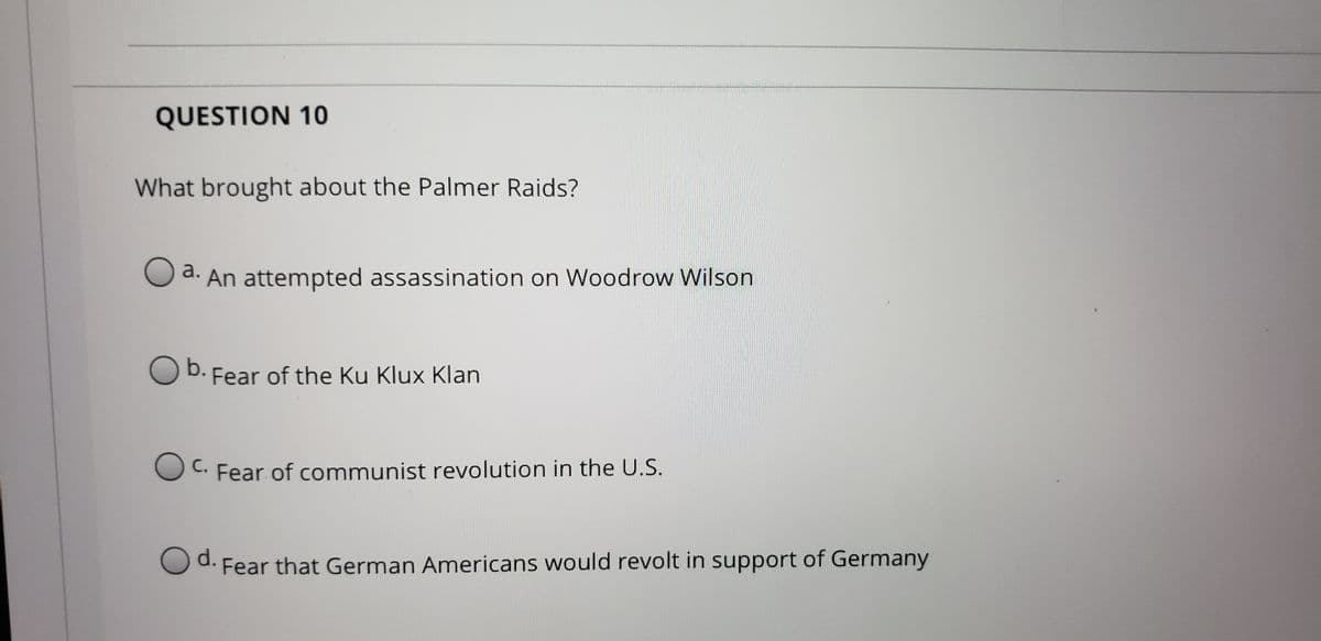 QUESTION 10
What brought about the Palmer Raids?
a. An attempted assassination on Woodrow Wilson
O b. Fear of the Ku Klux Klan
b.
С.
C. Fear of communist revolution in the U.S.
d. Fear that German Americans would revolt in support of Germany
