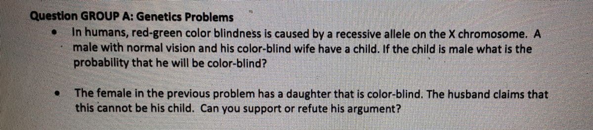 Question GROUP A: Genetics Problems
In humans, red-green color blindness is caused by a recessive allele on the X chromosome. A
male with normal vision and his color-blind wife have a child. If the child is male what is the
probability that he will be color-blind?
The female in the previous problem has a daughter that is color-blind. The husband claims that
this cannot be his child. Can you support or refute his argument?
