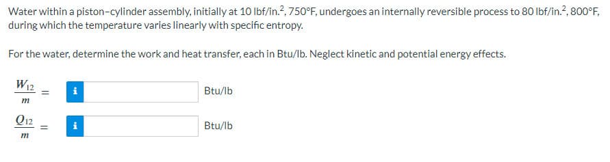 Water within a piston-cylinder assembly, initially at 10 lbf/in.2, 750°F, undergoes an internally reversible process to 80 lbf/in.², 800°F,
during which the temperature varies linearly with specific entropy.
For the water, determine the work and heat transfer, each in Btu/lb. Neglect kinetic and potential energy effects.
W12
m
Q12
m
=
tel
tel
Btu/lb
Btu/lb