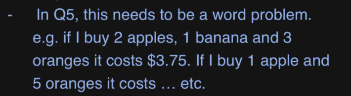 In Q5, this needs to be a word problem.
e.g. if I buy 2 apples, 1 banana and 3
oranges it costs $3.75. If I buy 1 apple and
5 oranges it costs ... etc.

