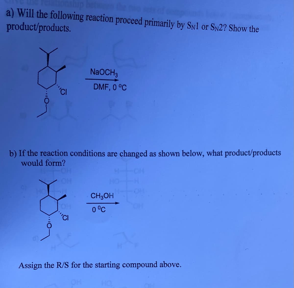 onship
a) Will the following reaction proceed primarily by Sn1 or Sy2? Show the
product/products.
NaOCH3
DMF, 0 °C
b) If the reaction conditions are changed as shown below, what product/products
would form?
CH3OH
OH
0 °C
Assign the R/S for the starting compound above.
OH
HO
