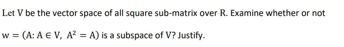 Let V be the vector space of all square sub-matrix over R. Examine whether or not
w = (A: A E V, A² = A) is a subspace of V? Justify.

