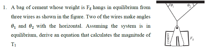1. A bag of cement whose weight is Fg hangs in equilibrium from
three wires as shown in the figure. Two of the wires make angles
0, and 02 with the horizontal. Assuming the system is in
equilibrium, derive an equation that calculates the magnitude of
Fg
T1
CEMENT
