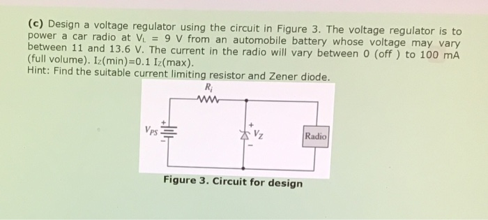 (c) Design a voltage regulator using the circuit in Figure 3. The voltage regulator is to
power a car radio at V = 9 V from an automobile battery whose voltage may vary
between 11 and 13.6 V. The current in the radio will vary between 0 (off ) to 100 mA
(full volume). Iz(min)=0.1 Iz(max).
Hint: Find the suitable current limiting resistor and Zener diode.
%3D
R;
Vps
Radio
Figure 3. Circuit for design
