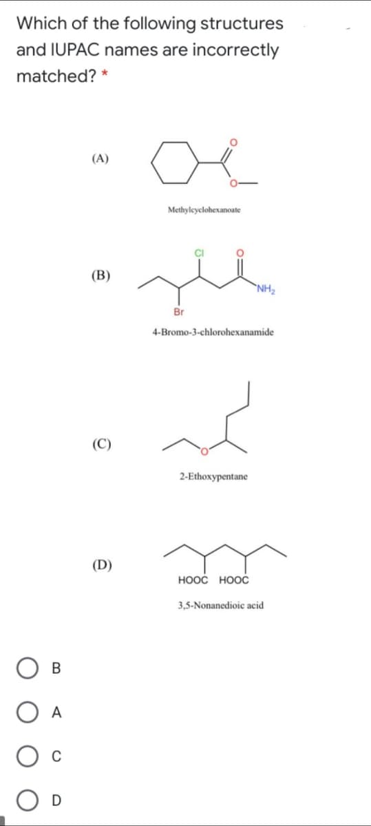 Which of the following structures
and IUPAC names are incorrectly
matched? *
oe
(A)
Methyleyclohexanoate
(В)
`NH2
Br
4-Bromo-3-chlorohexanamide
2-Ethoxypentane
(D)
HOOC HOOC
3,5-Nonanedioic acid
В
A
D
