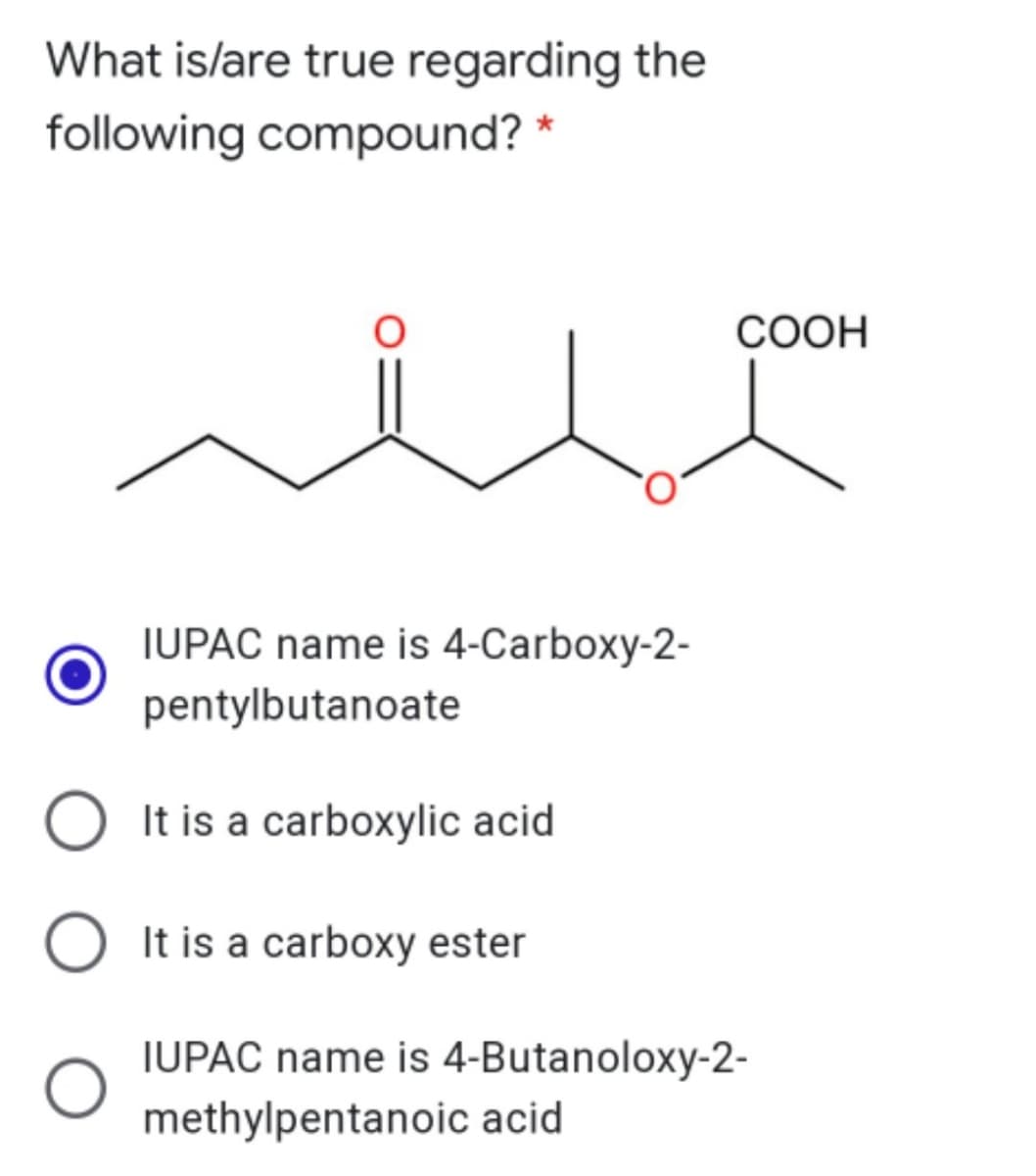 What is/are true regarding the
following compound? *
COOH
IUPAC name is 4-Carboxy-2-
pentylbutanoate
It is a carboxylic acid
It is a carboxy ester
IUPAC name is 4-Butanoloxy-2-
methylpentanoic acid
