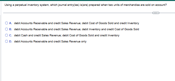 Using a perpetual inventory system, which journal entry(ies) is (are) prepared when two units of merchandise are sold on account?
A. debit Accounts Receivable and credit Sales Revenue; debit Cost of Goods Sold and credit Inventory
B. debit Accounts Receivable and credit Sales Revenue; debit Inventory and credit Cost of Goods Sold
O C.
debit Cash and credit Sales Revenue; debit Cost of Goods Sold and credit Inventory
O D. debit Accounts Receivable and credit Sales Revenue only