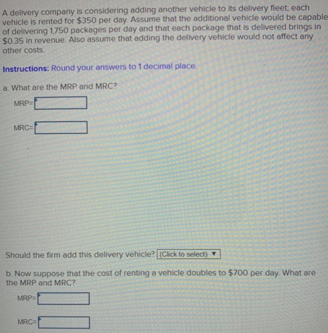 A delivery company is considering adding another vehicle to its delivery fleet; each
vehicle is rented for $350 per day. Assume that the additional vehicle would be capable
of delivering 1,750 packages per day and that each package that is delivered brings in
$0.35 in revenue. Also assume that adding the delivery vehicle would not affect any
other costs.
Instructions: Round your answers to 1 decimal place.
a. What are the MRP and MRC?
MRP=
MRC=
Should the firm add this delivery vehicle? (Click to select) ▼
b. Now suppose that the cost of renting a vehicle doubles to $700 per day. What are
the MRP and MRC?
MRP=
MRC=