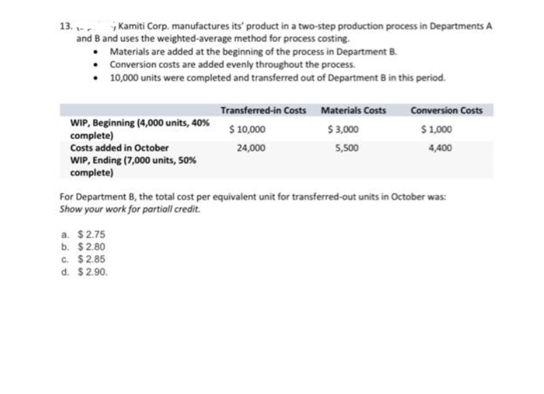 13.
Kamiti Corp. manufactures its' product in a two-step production process in Departments A
and B and uses the weighted-average method for process costing.
•
Materials are added at the beginning of the process in Department B.
Conversion costs are added evenly throughout the process.
•
10,000 units were completed and transferred out of Department B in this period.
WIP, Beginning (4,000 units, 40%
complete)
Costs added in October
WIP, Ending (7,000 units, 50%
complete)
Transferred-in Costs Materials Costs
$ 10,000
$3,000
24,000
5,500
a. $2.75
b. $2.80
c. $2.85
d. $2.90.
Conversion Costs
$ 1,000
4,400
For Department B, the total cost per equivalent unit for transferred-out units in October was:
Show your work for partiall credit.