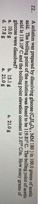 A solution was prepared by dissolving glucose (C,H,O6 , MM 180 ) in 100.0 grams of acetic
acid. The boiling point of the solution was found to be 119.81° C. The boiling point of acetic
acid is 118.10° C and the boiling point elevation constant is 3.07° C/m. How many grams of
glucose were dissolved?
a. 10.0 g
d. 17.8 g
22.
b. 15.1 g
е. 21.0 g
c. 21.0 g
