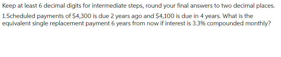 Keep at least 6 decimal digits for intermediate steps, round your final answers to two decimal places.
1.Scheduled payments of $4,300 is due 2 years ago and $4,100 is due in 4 years. What is the
equivalent single replacement payment 6 years from now if interest is 3.3% compounded monthly?
