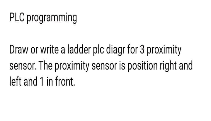 PLC programming
Draw or write a ladder plc diagr for 3 proximity
sensor. The proximity sensor is position right and
left and 1 in front.