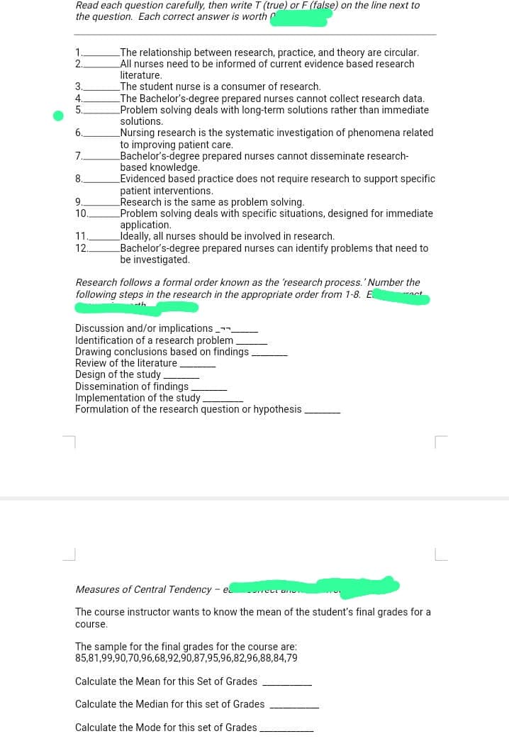 Read each question carefully, then write T (true) or F (false) on the line next to
the question. Each correct answer is worth
1.
2.
3.
4.
5
6.
7
8.
9.
10
11
12
The relationship between research, practice, and theory are circular.
All nurses need to be informed of current evidence based research
literature.
The student nurse is a consumer of research.
The e Bachelor's degree prepared nurses cannot collect research data.
Problem solving deals with long-term solutions rather than immediate
solutions.
Nursing research is the systematic investigation of phenomena related
to improving patient care.
Bachelor's-degree prepared nurses cannot disseminate research-
based knowledge.
Evidenced based practice does not require research to support specific
patient interventions.
patem
men
Research is the same as problem solving.
Problem solving deals with specific situations, designed for immediate
application.
Ideally, all nurses should be involved in research.
Bachelor's-degree prepared nurses can identify problems that need to
be investigated.
Research follows a formal order known as the 'research process.' Number the
following steps in the research in the appropriate order from 1-8. E
Discussion and/or implications_
Identification of a research problem.
Drawing conclusions based on findings
Review of the literature
Design of the study
Dissemination of findings
Implementation of the study
Formulation of the research question or hypothesis
Measures of Central Tendency - e
The course instructor wants to know the mean of the student's final grades for a
course.
reul an
The sample for the final grades for the course are:
85,81,99,90,70,96,68,92,90,87,95,96,82,96,88,84,79
Calculate the Mean for this Set of Grades
Calculate the Median for this set of Grades
Calculate the Mode for this set of Grades