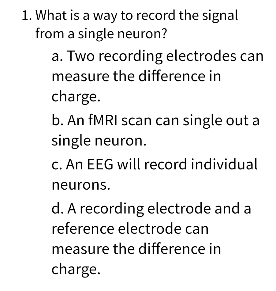 1. What is a way to record the signal
from a single neuron?
a. Two recording electrodes can
measure the difference in
charge.
b. An FMRI scan can single out a
single neuron.
C. An EEG will record individual
neurons.
d. A recording electrode and a
reference electrode can
measure the difference in
charge.
