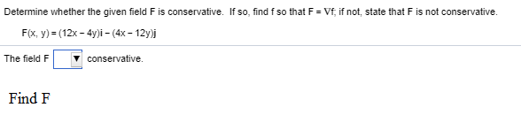 Determine whether the given field F is conservative. If so, find f so that F = Vf, if not, state that F is not conservative.
F(x, y) = (12x - 4y)i –- (4x – 12y)j
