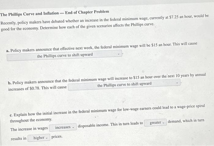 The Phillips Curve and Inflation - End of Chapter Problem
Recently, policy makers have debated whether an increase in the federal minimum wage, currently at $7.25 an hour, would be
good for the economy. Determine how each of the given scenarios affects the Phillips curve.
a. Policy makers announce that effective next week, the federal minimum wage will be $15 an hour. This will cause
the Phillips curve to shift upward
b. Policy makers announce that the federal minimum wage will increase to $15 an hour over the next 10 years by annual
the Phillips curve to shift upward
increases of $0.78. This will cause
c. Explain how the initial increase in the federal minimum wage for low-wage earners could lead to a wage-price spiral
throughout the economy.
The increase in wages
increases
disposable income. This in turn leads to
greater
demand, which in turn
results in higher prices.