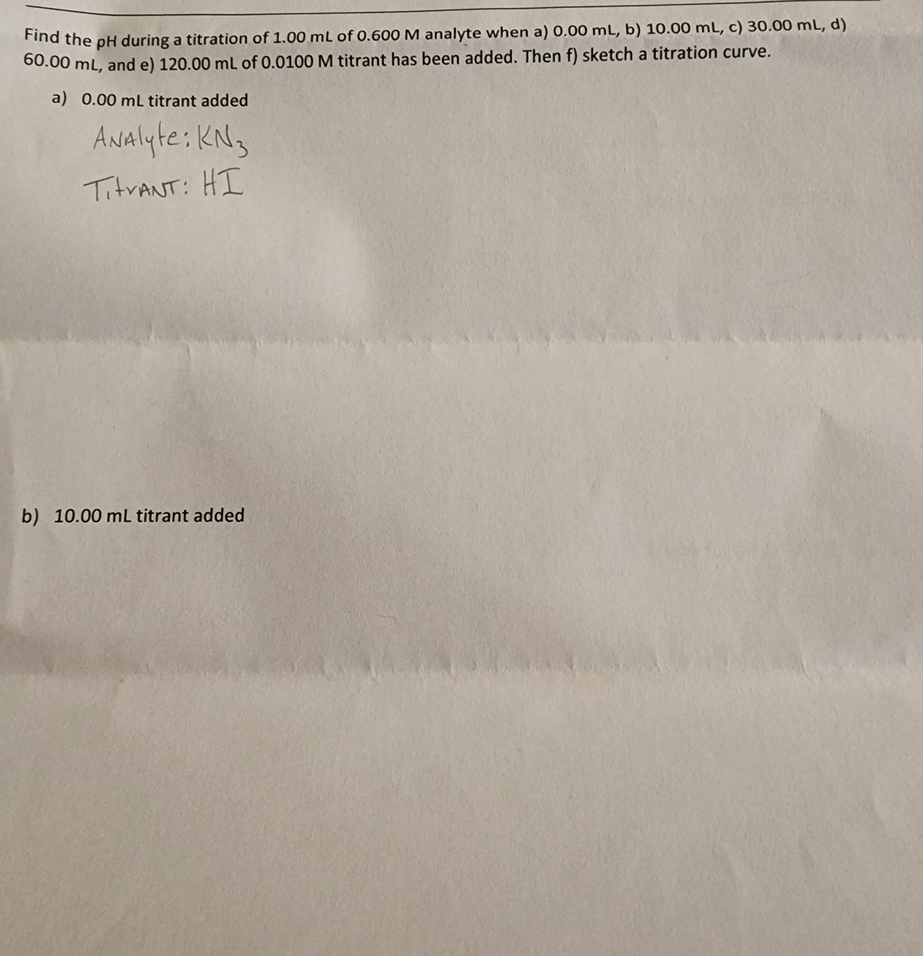 Find the pH during a titration of 1.00 mL of 0.600 M analyte when a) 0.00 mL, b) 10.00 mL, c) 30.00 mL, d)
60.00 mL, and e) 120.00 mL of 0.0100 M titrant has been added. Then f) sketch a titration curve.
a) 0.00 mL titrant added
ANAlyte: KN3
TitrANT: HI
b) 10.00 mL titrant added