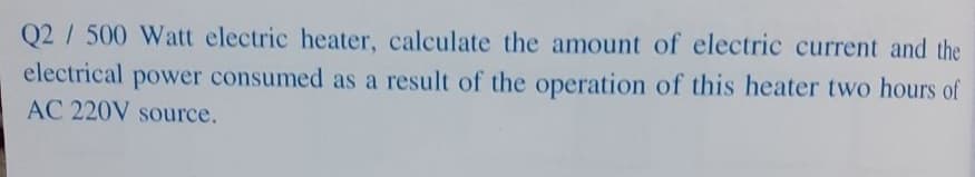 Q2 / 500 Watt electric heater, calculate the amount of electric current and the
electrical power consumed as a result of the operation of this heater two hours of
AC 220V source.
