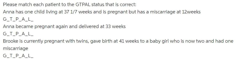 Please match each patient to the GTPAL status that is correct:
Anna has one child living at 37 1/7 weeks and is pregnant but has a miscarriage at 12weeks
G_T_P_A_L_
Anna became pregnant again and delivered at 33 weeks
G_T_P_A_L_
Brooke is currently pregnant with twins, gave birth at 41 weeks to a baby girl who is now two and had one
miscarriage
G_T_P_A_L_