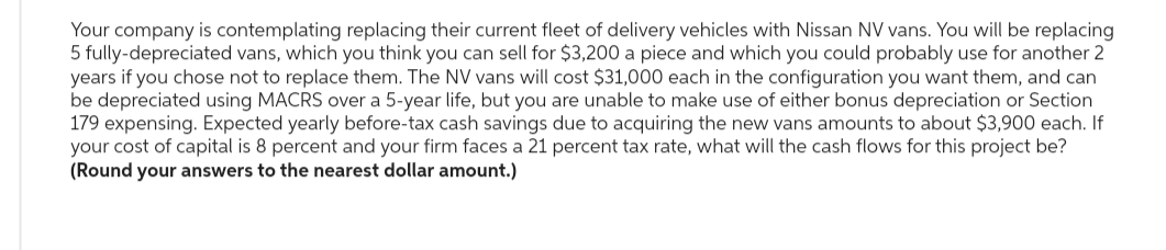 Your company is contemplating replacing their current fleet of delivery vehicles with Nissan NV vans. You will be replacing
5 fully-depreciated vans, which you think you can sell for $3,200 a piece and which you could probably use for another 2
years if you chose not to replace them. The NV vans will cost $31,000 each in the configuration you want them, and can
be depreciated using MACRS over a 5-year life, but you are unable to make use of either bonus depreciation or Section
179 expensing. Expected yearly before-tax cash savings due to acquiring the new vans amounts to about $3,900 each. If
your cost of capital is 8 percent and your firm faces a 21 percent tax rate, what will the cash flows for this project be?
(Round your answers to the nearest dollar amount.)