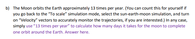 b) The Moon orbits the Earth approximately 13 times per year. (You can count this for yourself if
you go back to the "To scale" simulation mode, select the sun-earth-moon simulation, and turn
on "Velocity" vectors to accurately monitor the trajectories, if you are interested.) In any case,
simply use "13 times per year" to calculate how many days it takes for the moon to complete
one orbit around the Earth. Answer here.
