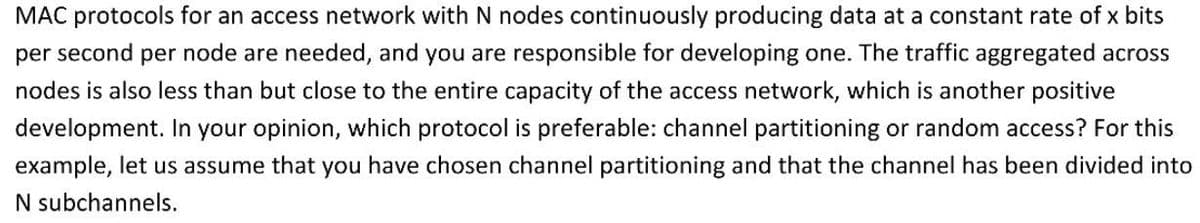 MAC protocols for an access network with N nodes continuously producing data at a constant rate of x bits
per second per node are needed, and you are responsible for developing one. The traffic aggregated across
nodes is also less than but close to the entire capacity of the access network, which is another positive
development. In your opinion, which protocol is preferable: channel partitioning or random access? For this
example, let us assume that you have chosen channel partitioning and that the channel has been divided into
N subchannels.
