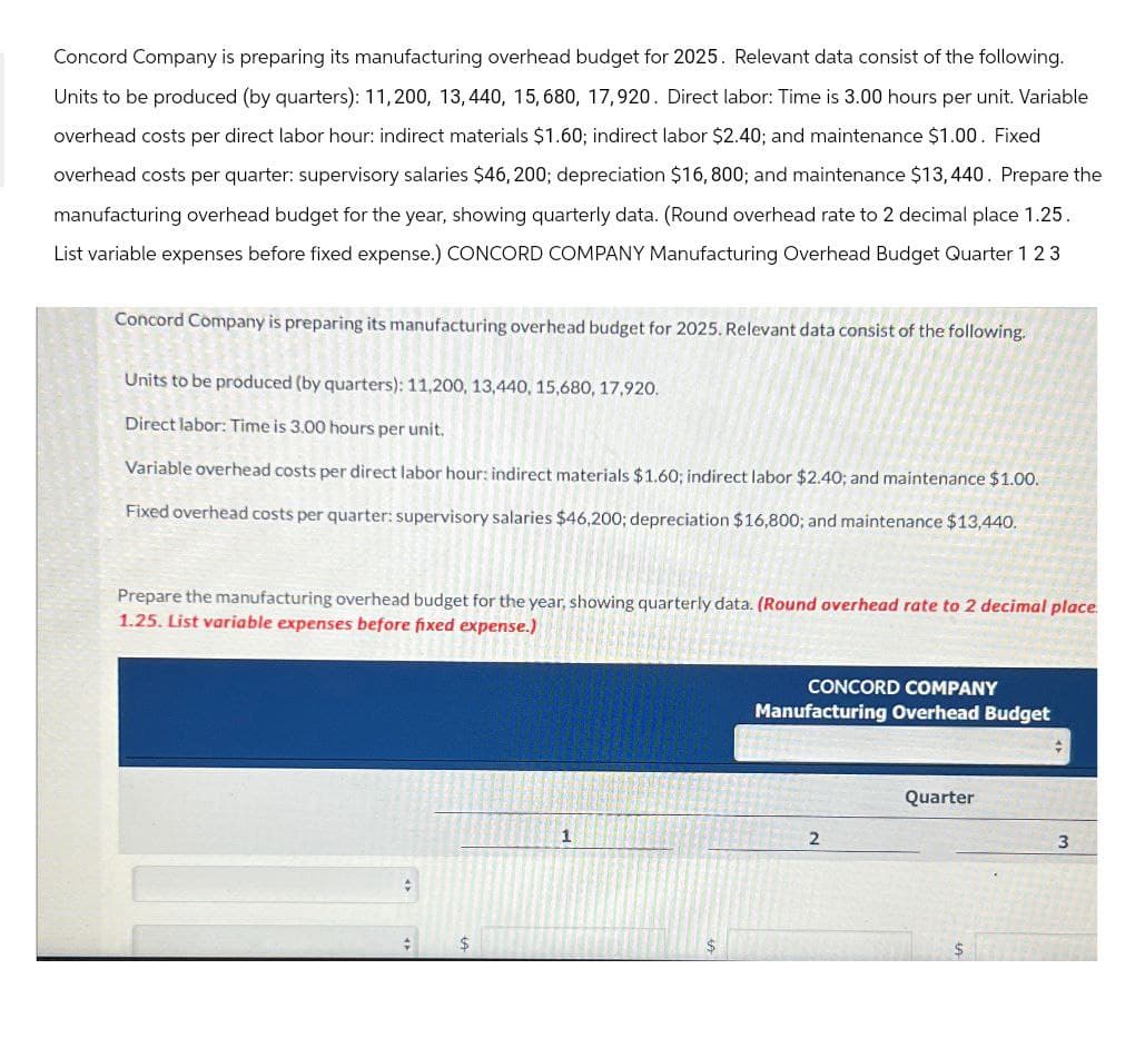 Concord Company is preparing its manufacturing overhead budget for 2025. Relevant data consist of the following.
Units to be produced (by quarters): 11,200, 13,440, 15,680, 17,920. Direct labor: Time is 3.00 hours per unit. Variable
overhead costs per direct labor hour: indirect materials $1.60; indirect labor $2.40; and maintenance $1.00. Fixed
overhead costs per quarter: supervisory salaries $46, 200; depreciation $16,800; and maintenance $13,440. Prepare the
manufacturing overhead budget for the year, showing quarterly data. (Round overhead rate to 2 decimal place 1.25.
List variable expenses before fixed expense.) CONCORD COMPANY Manufacturing Overhead Budget Quarter 123
Concord Company is preparing its manufacturing overhead budget for 2025. Relevant data consist of the following.
Units to be produced (by quarters): 11,200, 13,440, 15,680, 17,920.
Direct labor: Time is 3.00 hours per unit.
Variable overhead costs per direct labor hour: indirect materials $1.60; indirect labor $2.40; and maintenance $1.00.
Fixed overhead costs per quarter: supervisory salaries $46,200; depreciation $16,800; and maintenance $13,440.
Prepare the manufacturing overhead budget for the year, showing quarterly data. (Round overhead rate to 2 decimal place.
1.25. List variable expenses before fixed expense.)
CONCORD COMPANY
Manufacturing Overhead Budget
Quarter
1
2
3