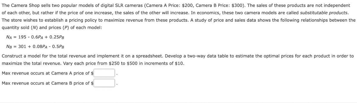 The Camera Shop sells two popular models of digital SLR cameras (Camera A Price: $200, Camera B Price: $300). The sales of these products are not independent
of each other, but rather if the price of one increase, the sales of the other will increase. In economics, these two camera models are called substitutable products.
The store wishes to establish a pricing policy to maximize revenue from these products. A study of price and sales data shows the following relationships between the
quantity sold (N) and prices (P) of each model:
NA = 195 - 0.6PA + 0.25PB
NB = 301 + 0.08PA - 0.5PB
Construct a model for the total revenue and implement it on a spreadsheet. Develop a two-way data table to estimate the optimal prices for each product in order to
maximize the total revenue. Vary each price from $250 to $500 in increments of $10.
Max revenue occurs at Camera A price of $
Max revenue occurs at Camera B price of $