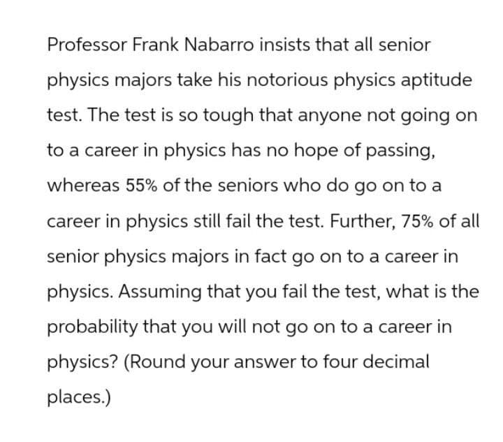 Professor Frank Nabarro insists that all senior
physics majors take his notorious physics aptitude
test. The test is so tough that anyone not going on
to a career in physics has no hope of passing,
whereas 55% of the seniors who do go on to a
career in physics still fail the test. Further, 75% of all
senior physics majors in fact go on to a career in
physics. Assuming that you fail the test, what is the
probability that you will not go on to a career in
physics? (Round your answer to four decimal
places.)