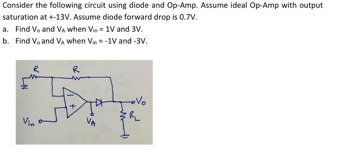 Consider the following circuit using diode and Op-Amp. Assume ideal Op-Amp with output
saturation at +-13V. Assume diode forward drop is 0.7V.
a. Find Vo and VA when Vin = 1V and 3V.
b. Find V, and VA when Vin = -1V and -3V.
R
Vin
R
VA
ovo
ER₂