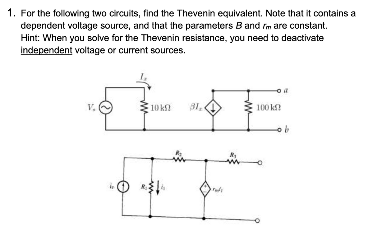 1. For the following two circuits, find the Thevenin equivalent. Note that it contains a
dependent voltage source, and that the parameters B and rm are constant.
Hint: When you solve for the Thevenin resistance, you need to deactivate
independent voltage or current sources.
V₁
R₁
10 ΚΩ
R₂
31,1
rm²
o a
100 ΕΩ
b
