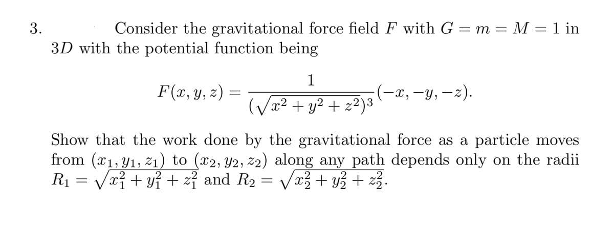 3.
Consider the gravitational force field F with G = m = M = 1 in
3D with the potential function being
F(x, y, z) =
1
(√x² + y² + z²)³ 3
(—x, —y, —z).
Show that the work done by the gravitational force as a particle moves
from (x₁, y₁, 2₁) to (x2, Y2, 72) along any path depends only on the radii
R₁ = √√x² + y² + z² and R₂ = x² + y² + z ².