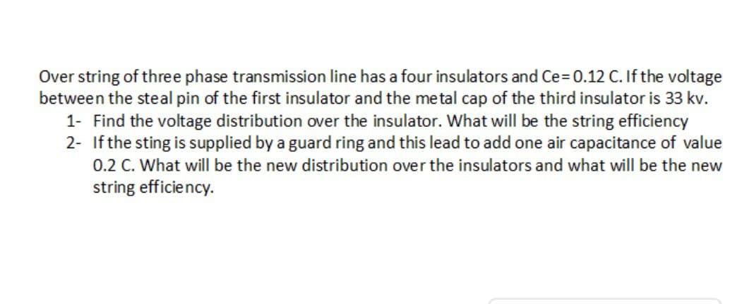 Over string of three phase transmission line has a four insulators and Ce=D0.12 C. If the voltage
between the steal pin of the first insulator and the metal cap of the third insulator is 33 kv.
1- Find the voltage distribution over the insulator. What will be the string efficiency
2- Ifthe sting is supplied by a guard ring and this lead to add one air capacitance of value
0.2 C. What will be the new distribution over the insulators and what will be the new
string efficiency.
