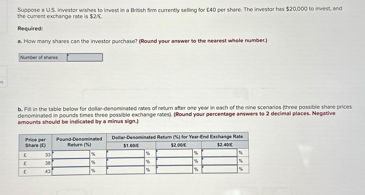 es
Suppose a U.S. investor wishes to invest in a British firm currently selling for £40 per share. The investor has $20,000 to invest, and
the current exchange rate is $2/£.
Required:
a. How many shares can the investor purchase? (Round your answer to the nearest whole number.)
Number of shares
b. Fill in the table below for dollar-denominated rates of return after one year in each of the nine scenarios (three possible share prices
denominated in pounds times three possible exchange rates). (Round your percentage answers to 2 decimal places. Negative
amounts should be indicated by a minus sign.)
Price per
Share (£)
£
CH
WH
33
38
43
Pound-Denominated
Return (%)
%
%
%
Dollar-Denominated Return (%) for Year-End Exchange Rate
$1.60/£
$2.00/£
$2.40/£
%
%
%
%
%
%
%
%