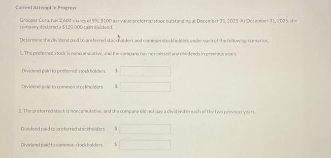 Current Attempt in Progress
Grouper Corp. has 2,600 shares of 9%, $100 par value preferred stock outstanding at December 31, 2025: At December 31, 2025, the
company declared a $120,000 cash dividend.
Determine the dividend paid to preferred stockholders and common stockholders under each of the following scenarios
1. The preferred stock is noncumulative, and the company has not missed any dividends in previous years.
Dividend paid to preferred stockholders $
Dividend paid to common stockholders $
2. The preferred stock is noncumulative, and the company did not pay a dividend in each of the two previous years.
Dividend paid to preferred stockholders $
Dividend paid to common stockholders $