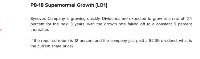 P8-18 Supernormal Growth [LO1]
Synovec Company is growing quickly. Dividends are expected to grow at a rate of 24
percent for the next 3 years, with the growth rate falling off to a constant 5 percent
thereafter.
If the required return is 12 percent and the company just paid a $2.30 dividend. what is
the current share price?
