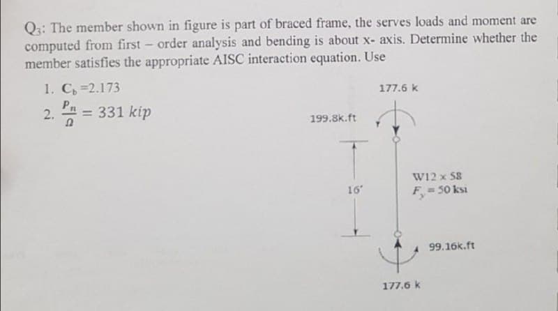 Q3: The member shown in figure is part of braced frame, the serves loads and moment are
computed from first-order analysis and bending is about x- axis. Determine whether the
member satisfies the appropriate AISC interaction equation. Use
1. C=2.173
177.6 k
2. P = 331 kip
199.8k.ft
16°
W12 x 58
F, = 50 ksi
99.16k.ft
177.6 k