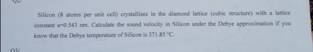 Silicon (8 atoms per unit cell) crystallizes in the diamond lattice (cubic structure) with a lattice
constant a=0.543 nm. Calculate the sound velocity in Silicon under the Debye approximation if
you
know that the Debye temperature of Silicon is 371.85 °C.
03/
